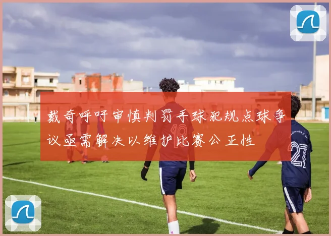 戴奇呼吁审慎判罚手球犯规点球争议亟需解决以维护比赛公正性