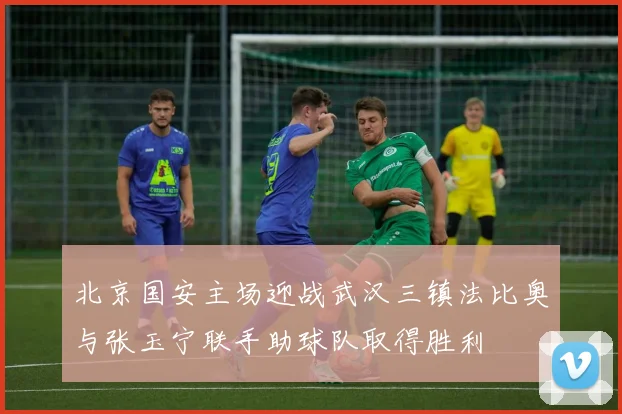 北京国安主场迎战武汉三镇法比奥与张玉宁联手助球队取得胜利