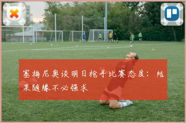 塞梅尼奥谈明日枪手比赛态度：结果随缘不必强求