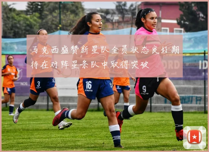 马克西盛赞新星队全员状态良好期待在对阵星条队中取得突破