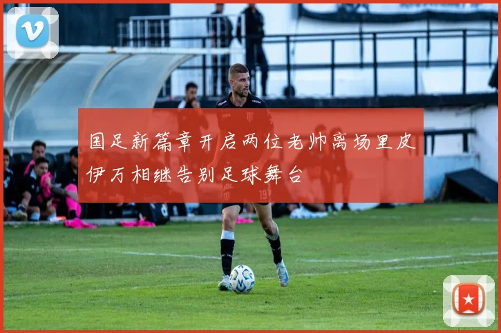 国足新篇章开启两位老帅离场里皮伊万相继告别足球舞台