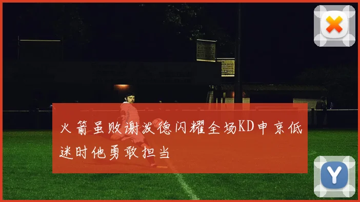 火箭虽败谢泼德闪耀全场KD申京低迷时他勇敢担当