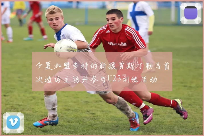 今夏加盟多特的新援贾斯汀勒马首次造访主场并参与U23训练活动