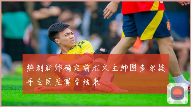 热刺新帅确定前尤文主帅图多尔接手合同至赛季结束