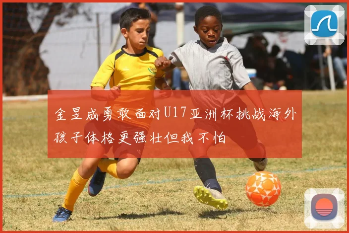 金昱成勇敢面对U17亚洲杯挑战海外孩子体格更强壮但我不怕