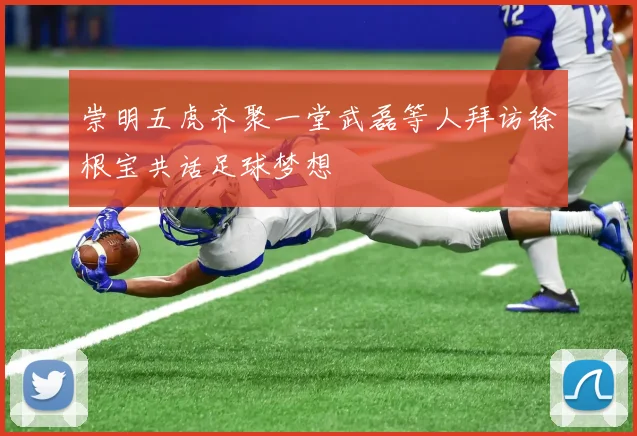 崇明五虎齐聚一堂武磊等人拜访徐根宝共话足球梦想