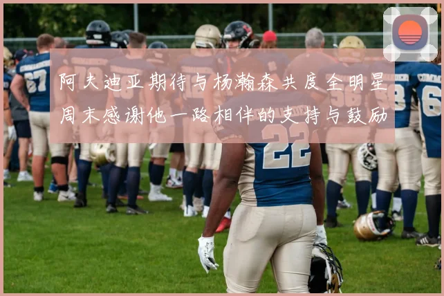 阿夫迪亚期待与杨瀚森共度全明星周末感谢他一路相伴的支持与鼓励