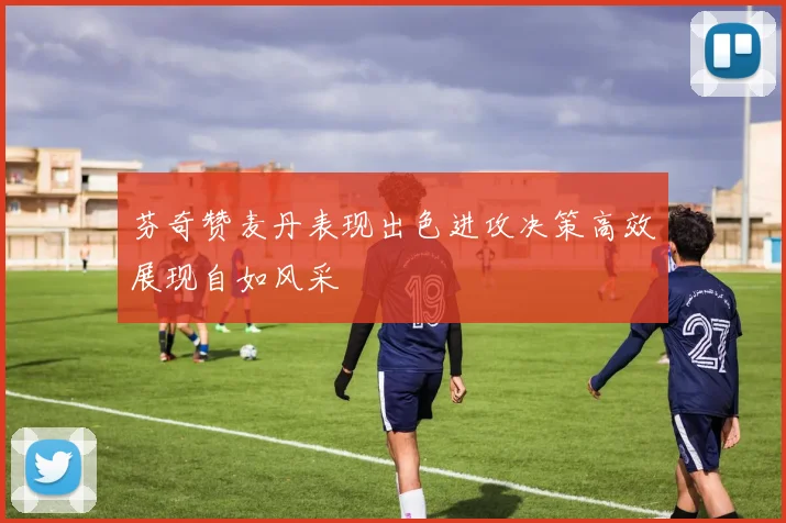 芬奇赞麦丹表现出色进攻决策高效展现自如风采