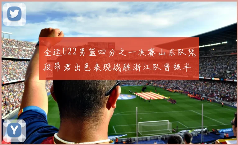 全运U22男篮四分之一决赛山东队凭段昂君出色表现战胜浙江队晋级半决赛