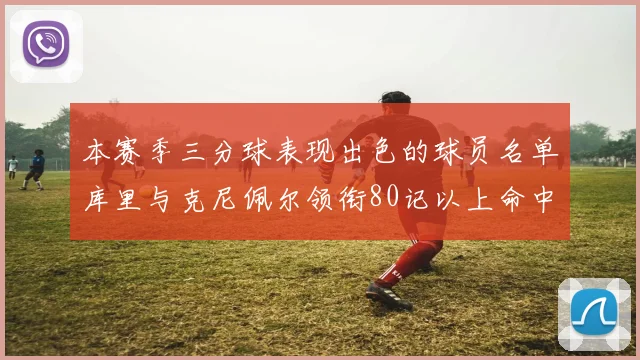 本赛季三分球表现出色的球员名单库里与克尼佩尔领衔80记以上命中率超40