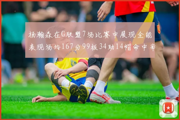 杨瀚森在G联盟7场比赛中展现全能表现场均167分99板34助14帽命中率超五成
