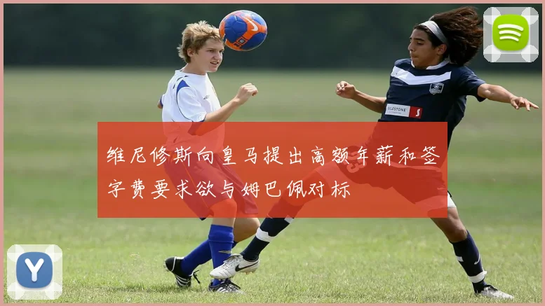 维尼修斯向皇马提出高额年薪和签字费要求欲与姆巴佩对标