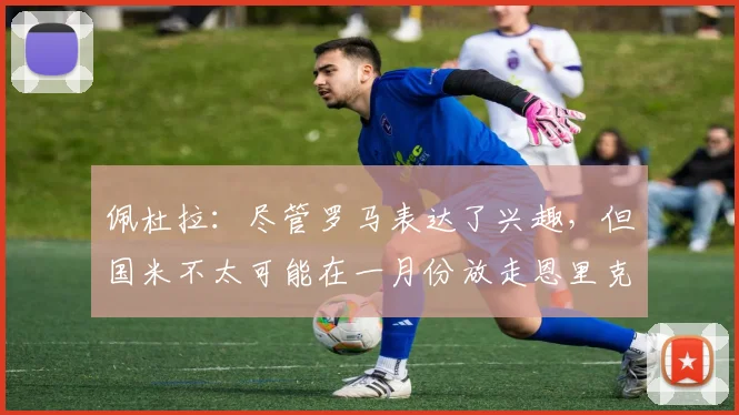 佩杜拉：尽管罗马表达了兴趣，但国米不太可能在一月份放走恩里克