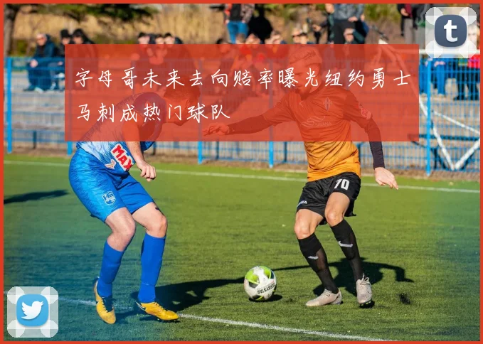 字母哥未来去向赔率曝光纽约勇士马刺成热门球队