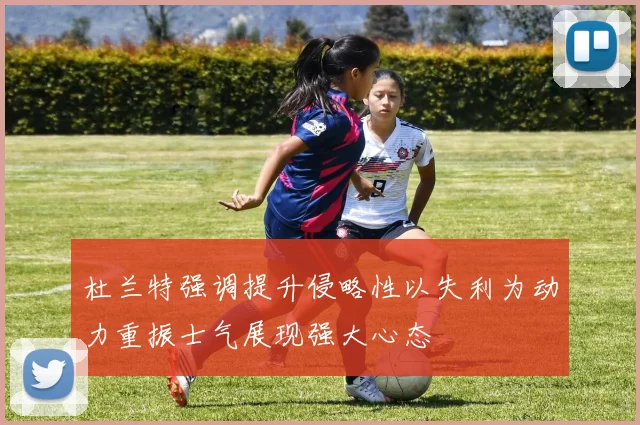 杜兰特强调提升侵略性以失利为动力重振士气展现强大心态