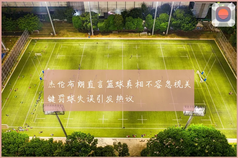 杰伦布朗直言篮球真相不容忽视关键罚球失误引发热议