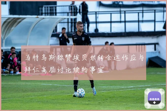 马特乌斯称赞埃贝尔转会运作应与拜仁高层讨论续约事宜