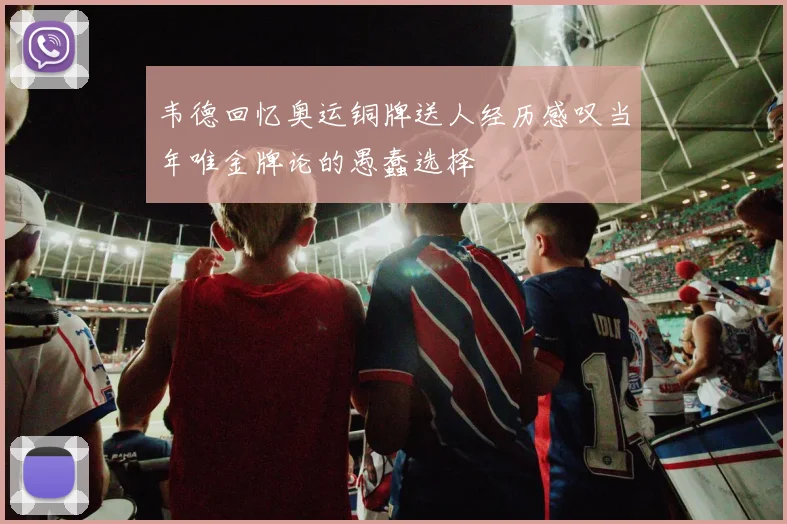 韦德回忆奥运铜牌送人经历感叹当年唯金牌论的愚蠢选择