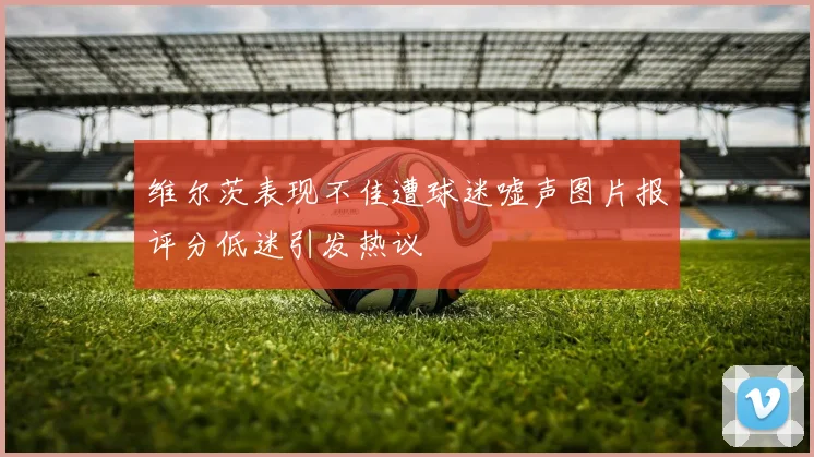 维尔茨表现不佳遭球迷嘘声图片报评分低迷引发热议