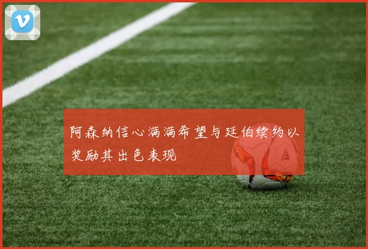 阿森纳信心满满希望与廷伯续约以奖励其出色表现