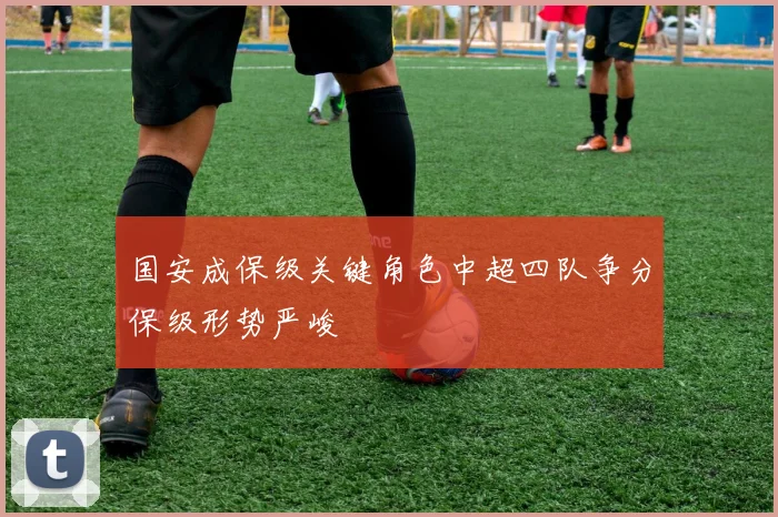 国安成保级关键角色中超四队争分保级形势严峻