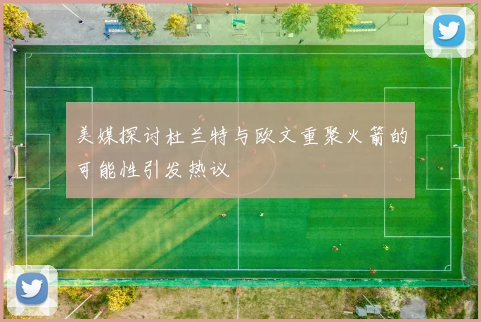 美媒探讨杜兰特与欧文重聚火箭的可能性引发热议