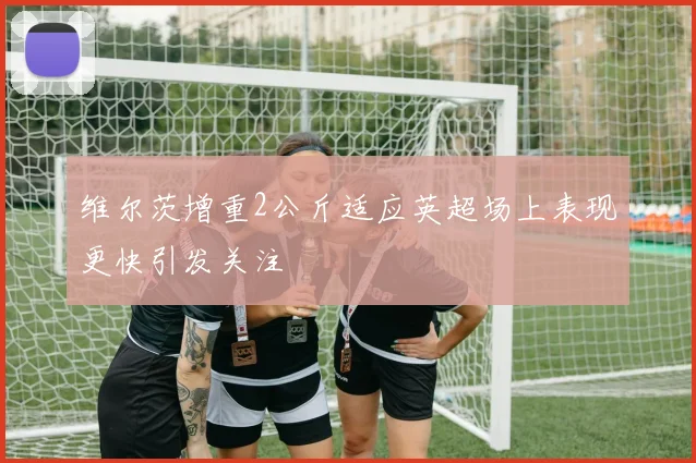 维尔茨增重2公斤适应英超场上表现更快引发关注