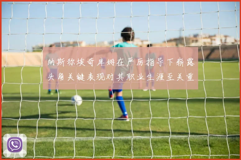 纳斯称埃奇库姆在严厉指导下崭露头角关键表现对其职业生涯至关重要
