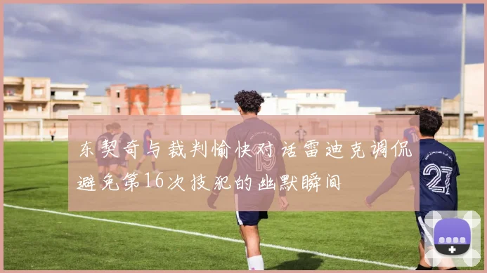东契奇与裁判愉快对话雷迪克调侃避免第16次技犯的幽默瞬间