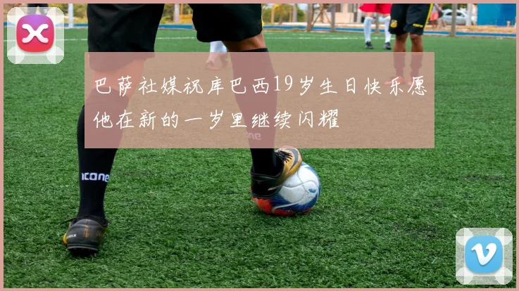 巴萨社媒祝库巴西19岁生日快乐愿他在新的一岁里继续闪耀