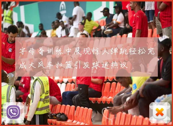 字母哥训练中展现惊人弹跳轻松完成大风车扣篮引发球迷热议